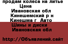 продам колеса на литье › Цена ­ 4 000 - Ивановская обл., Кинешемский р-н, Кинешма г. Авто » Шины и диски   . Ивановская обл.